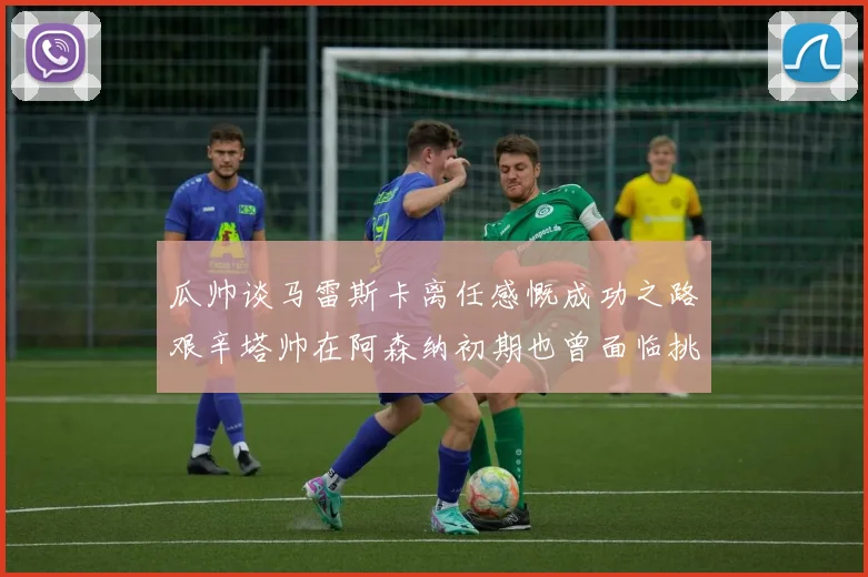 瓜帅谈马雷斯卡离任感慨成功之路艰辛塔帅在阿森纳初期也曾面临挑战