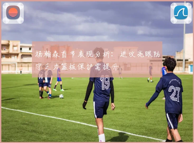 杨瀚森首节表现分析：进攻亮眼防守乏力篮板保护需提升