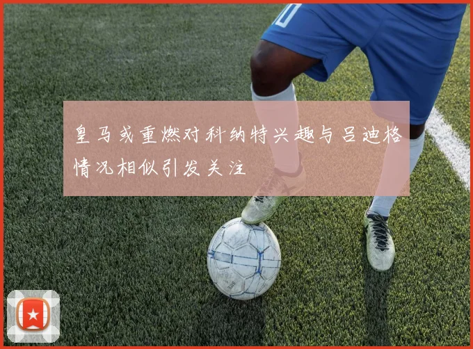 皇马或重燃对科纳特兴趣与吕迪格情况相似引发关注