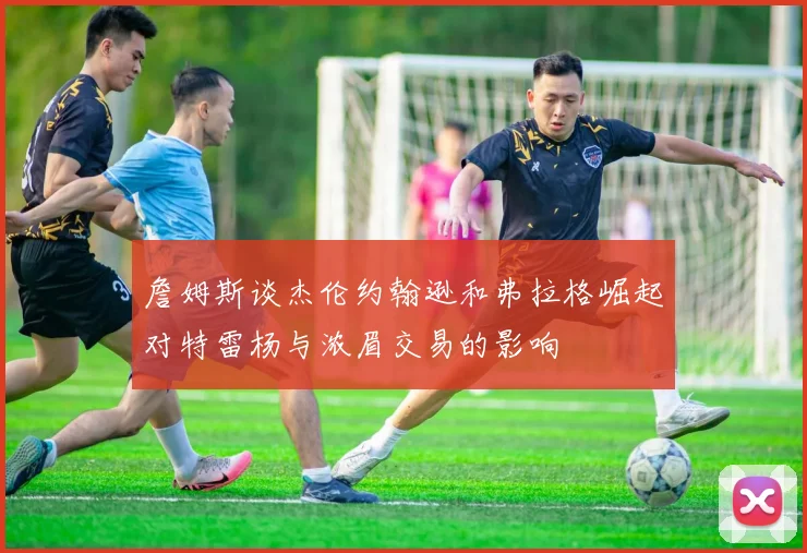 詹姆斯谈杰伦约翰逊和弗拉格崛起对特雷杨与浓眉交易的影响