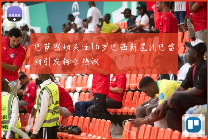 巴萨密切关注16岁巴西新星扎巴雷利引发转会热议