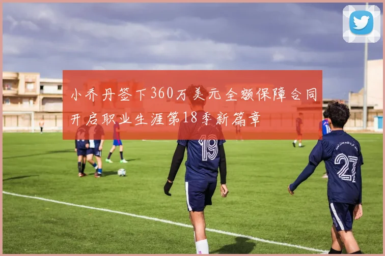 小乔丹签下360万美元全额保障合同开启职业生涯第18季新篇章