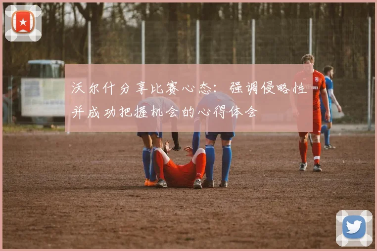 沃尔什分享比赛心态：强调侵略性并成功把握机会的心得体会