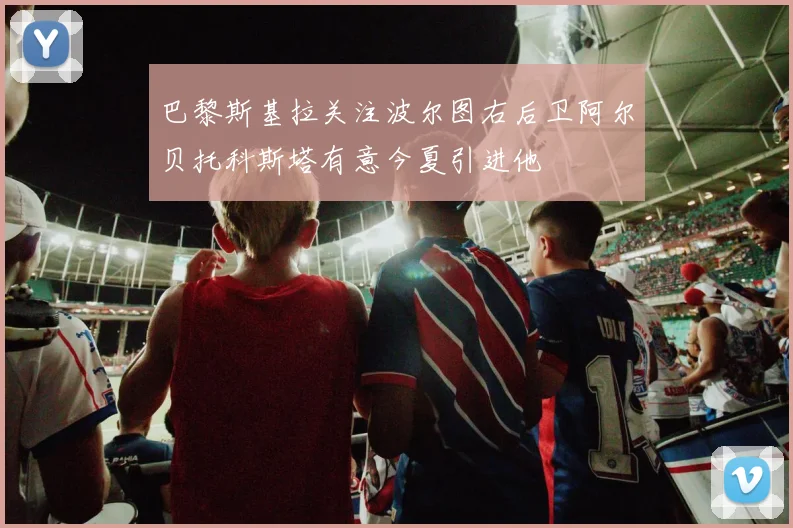 巴黎斯基拉关注波尔图右后卫阿尔贝托科斯塔有意今夏引进他