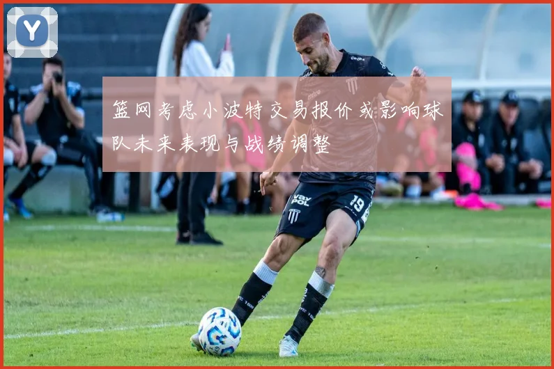 篮网考虑小波特交易报价或影响球队未来表现与战绩调整