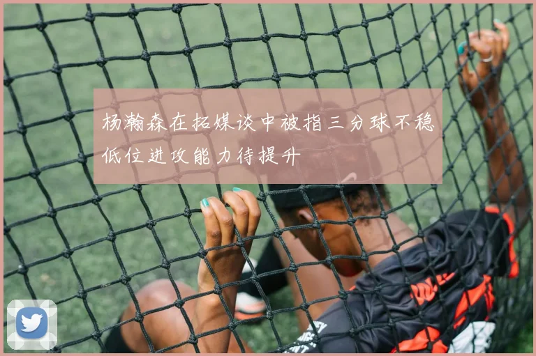 杨瀚森在拓媒谈中被指三分球不稳低位进攻能力待提升