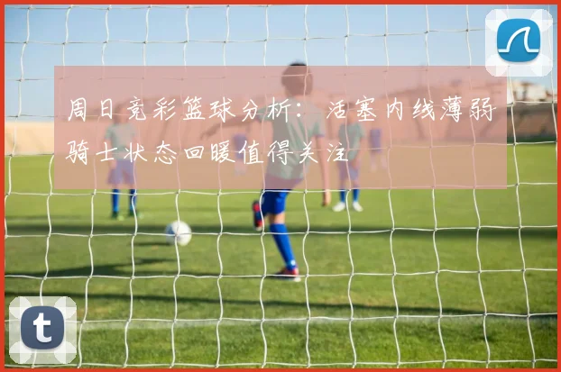 周日竞彩篮球分析：活塞内线薄弱骑士状态回暖值得关注