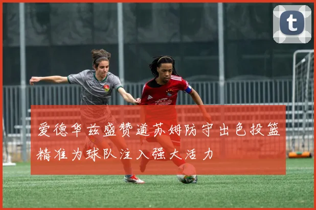 爱德华兹盛赞道苏姆防守出色投篮精准为球队注入强大活力