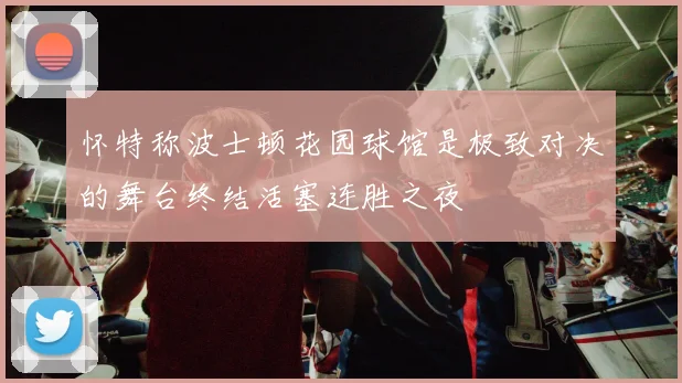 怀特称波士顿花园球馆是极致对决的舞台终结活塞连胜之夜