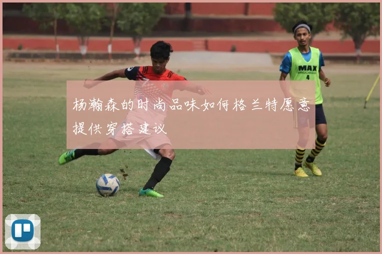 杨瀚森的时尚品味如何格兰特愿意提供穿搭建议