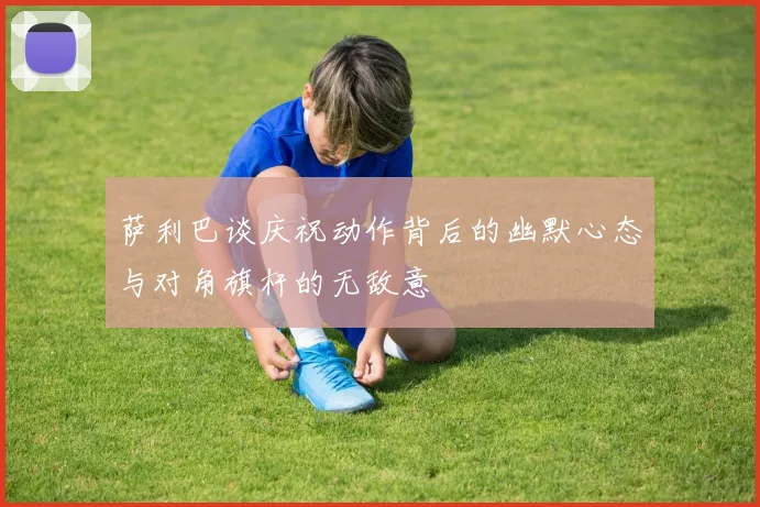 萨利巴谈庆祝动作背后的幽默心态与对角旗杆的无敌意