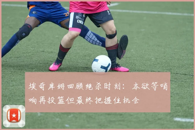 埃奇库姆回顾绝杀时刻：本欲等哨响再投篮但最终把握住机会