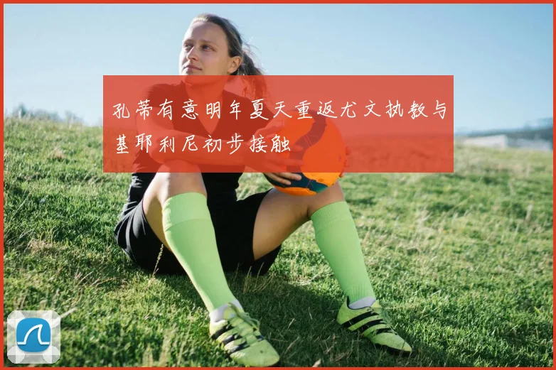 孔蒂有意明年夏天重返尤文执教与基耶利尼初步接触