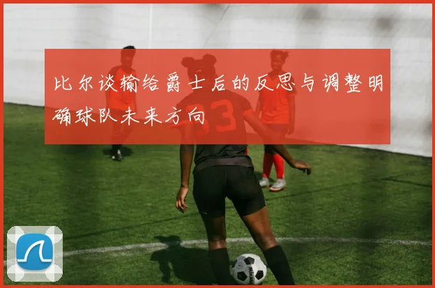 比尔谈输给爵士后的反思与调整明确球队未来方向