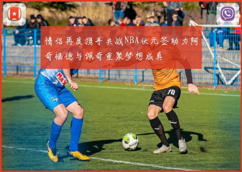 情侣再度携手共战NBA状元签助力阿奇福德与佩奇重聚梦想成真