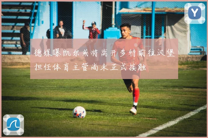 德媒曝凯尔或将离开多特前往汉堡担任体育主管尚未正式接触