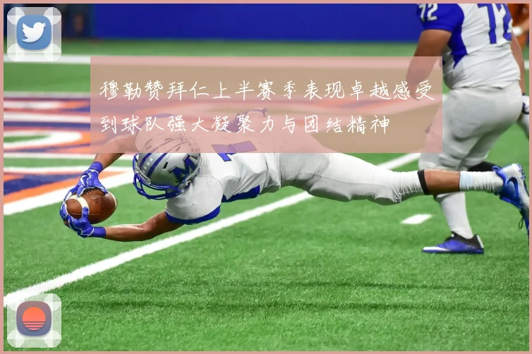 穆勒赞拜仁上半赛季表现卓越感受到球队强大凝聚力与团结精神