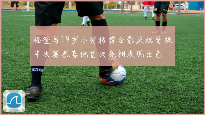 福登与19岁小将格雷合影庆祝晋级半决赛恭喜他首次亮相表现出色